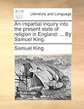 An Impartial Inquiry Into the Present State of Religion in England: By Samuel King.