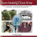 Start Making Great Wine: A Pragmatic "How To" Manual for an Individual Winemaker, Wine Clubs of Any Size, Small Wineries...