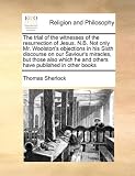 The trial of the witnesses of the resurrection of Jesus. N.B. Not only Mr. Woolston's objections in his Sixth discourse on our Saviour's miracles, but ... he and others have published in other books