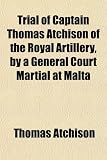 Trial of Captain Thomas Atchison of the Royal Artillery, by a General Court Martial at Malta