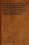 Hydro-Electric Practice - A Practical Manual Of The Development Of Water Power, Its Conversion To Electric Energy, And Its Distant Transmission