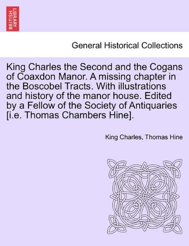 King Charles the Second and the Cogans of Coaxdon Manor. A missing section within the Boscobel Tracts. With illustrations and long ago of the manor house. ... of Antiquaries [i.e. Thomas Chambers Hine].