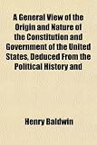 A General View of the Origin and Nature of the Constitution and Government of the United States, Deduced From the Political History and