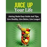 Juice Up Your Life - Juicing Made Easy Guide And Tips, Live Healthy, Live Better, Live Longer! (Juicing Guide) ~ Daniel Adam