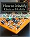 How to Modify Guitar Pedals: A complete how-to package for the electronics newbie on how to modify guitar and bass effects pedals