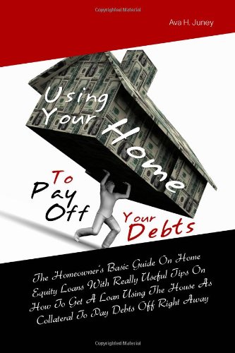 Using Your Home To Pay Off Your Debts: The Homeowner's Basic Guide On Home Equity Loans With Really Useful Tips On How To Get A Loan Using The House As Collateral To Pay Debts Off Right Away