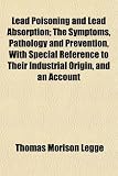 Lead Poisoning and Lead Absorption; The Symptoms, Pathology and Prevention, With Special Reference to Their Industrial Origin, and an Account