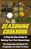 Seasoning Cookbook: A Step-By-Step Guide To Making Your Own Seasonings: The Seasoning Cookbook For Everything You Need To Know (Seasoning Cookbook, Spice ... Seasonings Recipes, Seasonings Mixes)