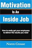Motivation Is An Inside Job: How to really get your employees to deliver the results you need