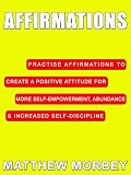 Affirmations: Practise Affirmations To Create A Positive Attitude For More Self-Empowerment, Abundance & Increased Self-Discipline (Self Help & Confidence Book 2)