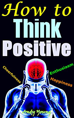 How to Think Positive: Gaining Power of Positive Thinking, Having Positive Attitude, Living With Cheerfulness, Enthusiasm and Full of Happiness