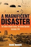 MAGNIFICENT DISASTER: The Failure of  Market Garden, The Arnhem Operation, September 1944