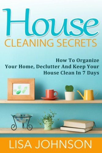 House Cleaning Secrets: Discover How To Organize Your Home, Declutter And Keep Your House Clean in 7 Days, by Lisa Johnson