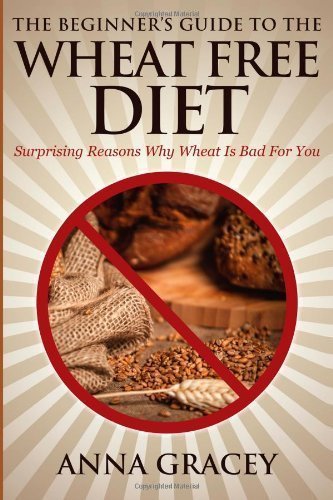 The Beginner's Guide To The Wheat Free Diet: Surprising Reasons Why Wheat Is Bad For You