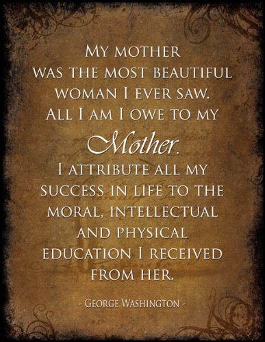 My mother was the most beautiful woman I ever saw. All I am I owe to my Mother. I attribute all my success in life to the moral, intellectual and physical education I received from her.