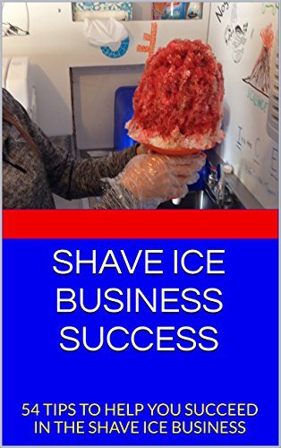 SHAVE ICE BUSINESS SUCCESS: 54 TIPS TO HELP YOU SUCCEED IN THE SHAVE ICE BUSINESS