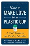 How to Make Love to a Plastic Cup: A Guy's Guide to the World of Infertility