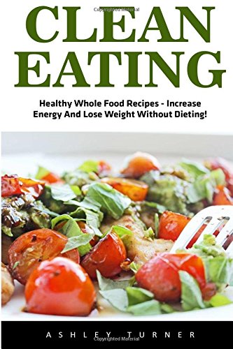 Clean Eating: Healthy Whole Food Recipes - Increase Energy And Lose Weight Without Dieting! (Clean Eating Diet, Healthy Eating Made Easy,  Healthy Recipes)