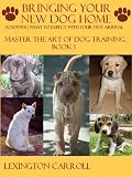 Bringing Your New Dog Home - Master The Art Of Dog Training Book 1