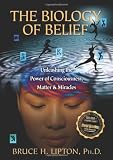 The Biology of Belief: Unleashing the Power of Consciousness, Matter, & Miracles