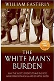 The White Mans Burden: Why the Wests Efforts to Aid the Rest Have Done So Much Ill And So Little Good