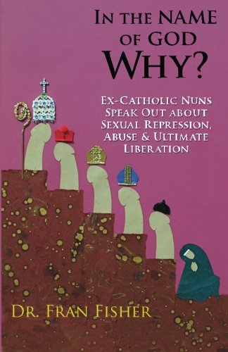 In the Name of God, Why?: Ex-Catholic Nuns Speak Out about Sexual Repression, Abuse & Ultimate Liberation (Volume 2)