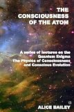 The Consciousness Of The Atom: A Series Of Lectures On The Quantum Enigma, The Physics Of Consciousness And Conscious Evolution