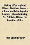 History of Springfield, Illinois, Its Attractions as a Home and Advantage for Business, Manufacturing, Etc. Published Under the Auspices of the