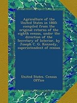 Agriculture of the United States in 1860; compiled from the original returns of the eighth census, under the direction of the Secretary of Interior, by Joseph C. G. Kennedy, superintendent of census