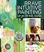 Brave Intuitive Painting-Let Go, Be Bold, Unfold!: Techniques for Uncovering Your Own Unique Painting Style