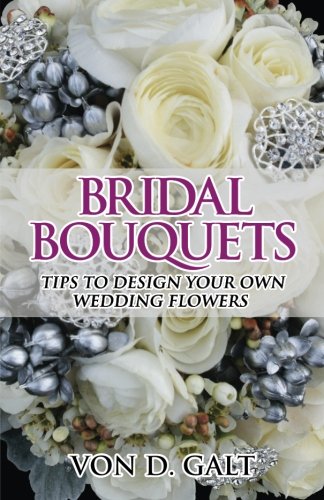 Bridal Bouquets: Tips to Design Your Own Wedding Flowers (Volume 1), by Von D. Galt