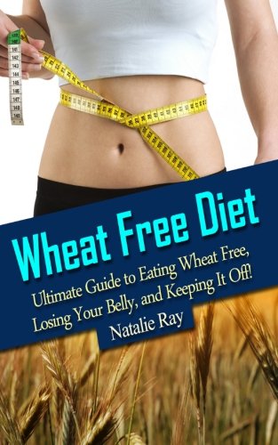 Wheat Free Diet: Ultimate Guide to Eating Wheat Free, Losing Your Belly, and Keeping It Off!