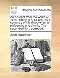 An Abstract from the Works of John Hutchinson, Esq; Being a Summary of His Discoveries in Philosophy and Divinity. the Second Edition, Corrected.