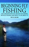 Beginning Fly Fishing: Top 10 Reasons Why You Are Not Succeeding With Fly Fishing and What to Do About It