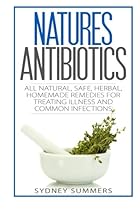 Natures Antibiotics: All Natural, Safe, Herbal, Homemade Remedies for Treating Illness and Common Infections
