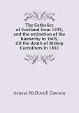 The Catholics of Scotland from 1593, and the extinction of the hierarchy in 1603, till the death of Bishop Carruthers in 1852. 8