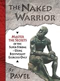 The Naked Warrior: Master the Secrets of the super-Strong--Using Bodyweight Exercises Only: Master the Secrets of the Super-Strong, Using Bodyweight Exercises Only