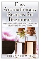 Easy Aromatherapy Recipes For Beginners: An everyday guide to using simple, organic and affordable essential oils at home