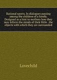 Rational sports. In dialogues passing among the children of a family. Designed as a hint to mothers how they may inform the minds of their little . the objects with which they are surrounded