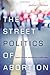 The Street Politics of Abortion: Speech, Violence, and America's Culture Wars (The Cultural Lives of Law)