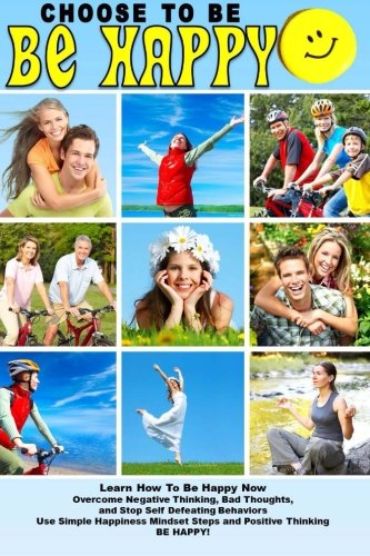 Choose To Be Happy and Learn How To Be Happy Now: Overcome Negative Thinking, Bad Thoughts, and Stop Self Defeating Behaviors: Use Simple Happiness Mindset Steps and Positive Thinking and BE HAPPY!