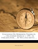 Eulogium On Benjamin Franklin, ...: Delivered March 1, 1791, In Philadelphia, ... By William Smith, ...