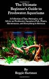 The Ultimate Beginner's Guide to Freshwater Aquariums: A Collection of Tips, Strategies, and Advice on Freshwater Aquarium Fish, Plants, Maintenance, and Everything in Between
