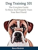 Dog Training 101: The Complete Guide To Raise And Properly Train Your Best Friend