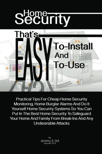 Home Security That's Easy-To-Install And Easy-To-Use: Practical Tips For Cheap Home Security Monitoring, Home Burglar Alarms And Do It Yourself Home. From Break-Ins And Any Undesirable Attacks