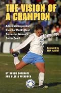 The Vision Of A Champion: Advice And Inspiration From The World's Most Successful Women's Soccer Coach