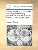 Family worship; a course of morning and evening prayers for every day in the month. ... By James Bean, ...