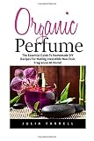 Organic Perfume: The Essential Guide To Homemade DIY Recipes For Making Irresistible Non-Toxic Fragrances At Home! (Aromatherapy, Essential Oils, Homemade Perfume)