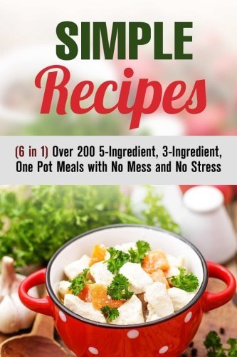 Simple Recipes (6 in 1): Over 200 5-Ingredient, 3-Ingredient, One Pot Meals with No Mess and No Stress (Simple Ingredients & One Pot Meals)