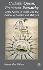Catholic Queen, Protestant Patriarchy: Mary, Queen of Scots, and the Politics of Gender and Religion